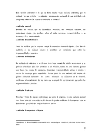 13
Esta revisión ambiental es la que se llama muchas veces auditoría ambiental, que en
realidad es una revisión y evaluación estrictamente ambiental de una actividad o de
una planta o instalación donde se desarrolla la actividad4.
Auditoría puntual
Examina los efectos que un determinado producto, una operación concreta, una
determinada planta, etc., produce sobre el medio ambiente, circunscribiéndose a un
tema específico o determinado.
Auditoría de conformidad
Trata de verificar que la empresa cumple la normativa ambiental vigente.. Este tipo de
auditoría es de carácter jurídico y constituye un instrumento que cubre las
responsabilidades presentes.
Auditoría de siniestros
La auditoría de siniestros o accidentes, tiene lugar cuando ha habido un accidente y se
precisan evidencias para ser aportadas a un proceso judicial. Es una auditoría puntual
que busca las causas del accidente, determinar responsabilidades civiles o penales y
decide la estrategia para remediarlas. Forma parte de una auditoría del sistema de
gestión ambiental analizando los datos históricos de accidentes en la empresa,
verificando el cumplimiento de los planes de seguridad. Es un instrumento que cubre las
responsabilidades pasadas.
Auditoría de riesgos
Investiga y limita los riesgos ambientales que corre la empresa. Es una auditoría puntual
que forma parte de una auditoría del sistema de gestión ambiental de la empresa, y es un
instrumento que cubre las responsabilidades futuras.
Auditoría de seguridad e higiene
4 Fernández. V., Auditorías Medioambientales,Guía metodológica, 2da Edición,Ediciones Mundi -Prensa,
1997
 