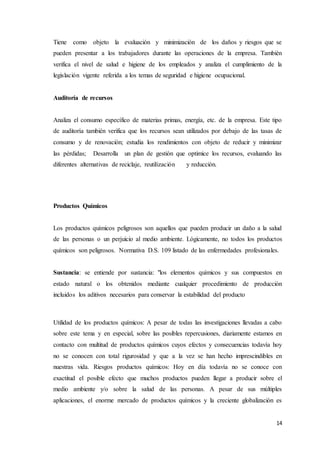 14
Tiene como objeto la evaluación y minimización de los daños y riesgos que se
pueden presentar a los trabajadores durante las operaciones de la empresa. También
verifica el nivel de salud e higiene de los empleados y analiza el cumplimiento de la
legislación vigente referida a los temas de seguridad e higiene ocupacional.
Auditoría de recursos
Analiza el consumo específico de materias primas, energía, etc. de la empresa. Este tipo
de auditoría también verifica que los recursos sean utilizados por debajo de las tasas de
consumo y de renovación; estudia los rendimientos con objeto de reducir y minimizar
las pérdidas; Desarrolla un plan de gestión que optimice los recursos, evaluando las
diferentes alternativas de reciclaje, reutilización y reducción.
Productos Químicos
Los productos químicos peligrosos son aquellos que pueden producir un daño a la salud
de las personas o un perjuicio al medio ambiente. Lógicamente, no todos los productos
químicos son peligrosos. Normativa D.S. 109 listado de las enfermedades profesionales.
Sustancia: se entiende por sustancia: "los elementos químicos y sus compuestos en
estado natural o los obtenidos mediante cualquier procedimiento de producción
incluidos los aditivos necesarios para conservar la estabilidad del producto
Utilidad de los productos químicos: A pesar de todas las investigaciones llevadas a cabo
sobre este tema y en especial, sobre las posibles repercusiones, diariamente estamos en
contacto con multitud de productos químicos cuyos efectos y consecuencias todavía hoy
no se conocen con total rigurosidad y que a la vez se han hecho imprescindibles en
nuestras vida. Riesgos productos químicos: Hoy en día todavía no se conoce con
exactitud el posible efecto que muchos productos pueden llegar a producir sobre el
medio ambiente y/o sobre la salud de las personas. A pesar de sus múltiples
aplicaciones, el enorme mercado de productos químicos y la creciente globalización es
 