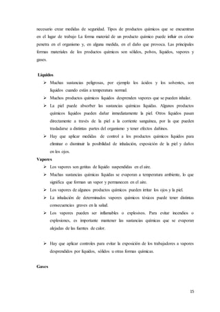 15
necesario crear medidas de seguridad. Tipos de productos químicos que se encuentran
en el lugar de trabajo La forma material de un producto químico puede influir en cómo
penetra en el organismo y, en alguna medida, en el daño que provoca. Las principales
formas materiales de los productos químicos son sólidos, polvos, líquidos, vapores y
gases.
Líquidos
 Muchas sustancias peligrosas, por ejemplo los ácidos y los solventes, son
líquidos cuando están a temperatura normal.
 Muchos productos químicos líquidos desprenden vapores que se pueden inhalar.
 La piel puede absorber las sustancias químicas líquidas. Algunos productos
químicos líquidos pueden dañar inmediatamente la piel. Otros líquidos pasan
directamente a través de la piel a la corriente sanguínea, por la que pueden
trasladarse a distintas partes del organismo y tener efectos dañinos.
 Hay que aplicar medidas de control a los productos químicos líquidos para
eliminar o disminuir la posibilidad de inhalación, exposición de la piel y daños
en los ojos.
Vapores
 Los vapores son gotitas de líquido suspendidas en el aire.
 Muchas sustancias químicas líquidas se evaporan a temperatura ambiente, lo que
significa que forman un vapor y permanecen en el aire.
 Los vapores de algunos productos químicos pueden irritar los ojos y la piel.
 La inhalación de determinados vapores químicos tóxicos puede tener distintas
consecuencias graves en la salud.
 Los vapores pueden ser inflamables o explosivos. Para evitar incendios o
explosiones, es importante mantener las sustancias químicas que se evaporan
alejadas de las fuentes de calor.
 Hay que aplicar controles para evitar la exposición de los trabajadores a vapores
desprendidos por líquidos, sólidos u otras formas químicas.
Gases
 