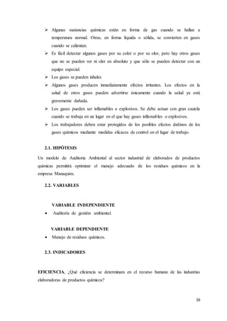 16
 Algunas sustancias químicas están en forma de gas cuando se hallan a
temperatura normal. Otras, en forma líquida o sólida, se convierten en gases
cuando se calientan.
 Es fácil detectar algunos gases por su color o por su olor, pero hay otros gases
que no se pueden ver ni oler en absoluto y que sólo se pueden detectar con un
equipo especial.
 Los gases se pueden inhalar.
 Algunos gases producen inmediatamente efectos irritantes. Los efectos en la
salud de otros gases pueden advertirse únicamente cuando la salud ya está
gravemente dañada.
 Los gases pueden ser inflamables o explosivos. Se debe actuar con gran cautela
cuando se trabaja en un lugar en el que hay gases inflamables o explosivos.
 Los trabajadores deben estar protegidos de los posibles efectos dañinos de los
gases químicos mediante medidas eficaces de control en el lugar de trabajo.
2.1. HIPÓTESIS
Un modelo de Auditoria Ambiental al sector industrial de elaborados de productos
químicas permitirá optimizar el manejo adecuado de los residuos químicos en la
empresa Manaquim.
2.2. VARIABLES
VARIABLE INDEPENDIENTE
 Auditoría de gestión ambiental.
VARIABLE DEPENDIENTE
 Manejo de residuos químicos.
2.3. INDICADORES
EFICIENCIA, ¿Qué eficiencia se determinara en el recurso humano de las industrias
elaboradoras de productos químicos?
 