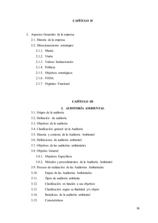 18
CAPÍTULO II
2. Aspectos Generales de la empresa
2.1. Historia de la empresa
2.2. Direccionamiento estratégico
2.1.1. Misión
2.1.2. Visión
2.1.3. Valores Institucionales
2.1.4. Políticas
2.1.5. Objetivos estratégicos
2.1.6. FODA
2.1.7. Orgánico Funcional
CAPÍTULO III
3. AUDITORÍA AMBIENTAL
3.1. Origen de la auditoría
3.2. Definición de auditoría
3.3. Objetivos de la auditoría
3.4. Clasificación general de la Auditoría
3.5. Historia y contexto de la Auditoría Ambiental
3.6. Definiciones de auditoría ambiental
3.7. Objetivos de las auditorías ambientales
3.8. Objetivo General
3.8.1. Objetivos Específicos
3.8.2. Métodos y procedimientos de la Auditoría Ambiental
3.9. Proceso de realización de las Auditorías Ambientales
3.10. Etapas de las Auditorías Ambientales
3.11. Tipos de auditoría ambienta
3.12. Clasificación en función a sus objetivos
3.13. Clasificación según su finalidad y/o objeto
3.14. Beneficios de la auditoría ambiental
3.15. Características
 