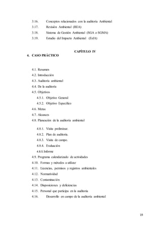 19
3.16. Conceptos relacionados con la auditoría Ambiental
3.17. Revisión Ambiental (REA)
3.18. Sistema de Gestión Ambiental (SGA o SGMA)
3.19. Estudio del Impacto Ambiental (EsIA)
CAPÍTULO IV
4. CASO PRÁCTICO
4.1. Resumen
4.2. Introducción
4.3. Auditoría ambiental
4.4. De la auditoría
4.5. Objetivos
4.5.1. Objetivo General
4.5.2. Objetivo Específico
4.6. Metas
4.7. Alcances
4.8. Planeación de la auditoría ambiental
4.8.1. Visita preliminar.
4.8.2. Plan de auditoria.
4.8.3. Visita de campo.
4.8.4. Evaluación
4.8.5.Informe
4.9. Programa calendarizado de actividades
4.10. Formas y métodos a utilizar
4.11. Licencias, permisos y registros ambientales
4.12. Normatividad
4.13. Contaminación
4.14. Disposiciones y deficiencias
4.15. Personal que participa en la auditoria
4.16. Desarrollo en campo de la auditoría ambiental
 