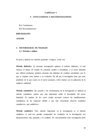 20
CAPÍTULO V
5. CONCLUSIONES Y RECOMENDACIONES
5.1. Conclusiones
5.2. Recomendaciones
BIBLIOGRAFÍA
ANEXOS
3. METODOLOGÍA DE TRABAJO
3.1. Métodos a utilizar
Se usara y aplicará los métodos generales o lógicos, como son:
Método dialéctico: La presente investigación aplicará el método dialéctico, el cual
observa al objeto de estudio en constante cambio y movimiento, y el sector industrial
que elabora productos químicos presenta una dinámica de continuo crecimiento, por lo
que se requiere estar atentos a su evolución. De allí que el investigador tiene que estar
pendiente de lo que ocurra en el sector pesquero, sobre manera con la aplicación de la
auditoría ambiental.
Método cuantitativo: De acuerdo a las circunstancias de la investigación se aplicará el
método cuantitativo, puesto que muy importante medir el desempeño del sector
Industrial. En muchos de los casos resulta necesario conocer las manifestaciones
cuantitativas de las empresas debido a que más conveniente observar resultados
cuantitativos que cualitativos.
Método cualitativo: Otro método importante en la investigación es el método
cualitativo, el cual nos permite comprender los resultados de la investigación con
interpretaciones muy ajustadas a la realidad. No necesariamente toda investigación debe
 
