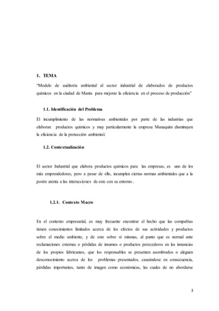 3
1. TEMA
“Modelo de auditoría ambiental al sector industrial de elaborados de productos
químicos en la ciudad de Manta para mejorar la eficiencia en el proceso de producción”
1.1. Identificación del Problema
El incumplimiento de las normativas ambientales por parte de las industrias que
elaboran productos químicos y muy particularmente la empresa Manaquim disminuyen
la eficiencia de la protección ambiental.
1.2. Contextualización
El sector Industrial que elabora productos químicos para las empresas, es uno de los
más emprendedores, pero a pesar de ello, incumplen ciertas normas ambientales que a la
postre atenta a las interacciones de este con su entorno..
1.2.1. Contexto Macro
En el contexto empresarial, es muy frecuente encontrar el hecho que las compañías
tienen conocimientos limitados acerca de los efectos de sus actividades y productos
sobre el medio ambiente, y de este sobre sí mismas, al punto que es normal ante
reclamaciones externas o pérdidas de insumos o productos perecederos en las instancias
de los propios fabricantes, que los responsables se presenten asombrados o aleguen
desconocimiento acerca de los problemas presentados, causándose en consecuencia,
pérdidas importantes, tanto de imagen como económicas, las cuales de no abordarse
 
