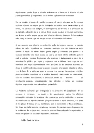 4
objetivamente, pueden llegar a redundar seriamente en el futuro de la industria afectada
y en la permanencia y aceptabilidad de su nombre o productos en el mercado.
En ese sentido, el punto de partida en cuanto al manejo adecuado de la empresa
moderna, consiste en aceptar que su desempeño es medido en un medio abierto y así
mismo, sus objetivos son múltiples, no restringiéndose por lo tanto a la producción de
un material o elemento sino a la entrega de un servicio asociado al producto que fabrica,
por lo que se debe aceptar que en toda industria existen un sinnúmero de interacciones
entre esta y su entorno, que son las que mueven el desempeño de la misma.
A ese respecto, una industria en producción recibe del entorno recursos y materias
primas, las cuales transforma en productos, generando con esto residuos que debe
retornar al medio. Al mismo tiempo, genera empleo y desarrollo, que permite a la
sociedad demandar una mejor calidad de vida y un mejor entorno ambiental, para lo
cual, la sociedad presiona directamente a las empresas e indirectamente a través de la
administración pública que legisla y reglamenta sus actividades, hasta espacios que
demandan una mayor responsabilidad social por parte de las diferentes industrias, en
donde la variable ambiental, marca las pautas en cuanto a la relación indicada se refiere,
y es la base de la unión real entre la empresa y su entorno. Las presiones referidas,
provocan cambios constantes en la actividad industrial, condicionando en consecuencia,
cada vez a un ritmo más acelerado, su producción, niveles de inversión en
investigación, esquemas organizacionales más eficientes e incluso en ocasiones
objetivos empresariales, con orientaciones primordiales
La Auditoría Ambiental que corresponde a la evaluación del cumplimiento de las
empresas o proyectos, en cuanto a los requerimientos legales, los objetivos
empresariales derivados de la política y las prácticas de gestión establecidas, ya sean en
las evaluaciones de impacto ambiental que para el efecto se hayan elaborado, o a partir
de los planes de manejo y/o de cumplimiento que en su momento se hayan establecido.
No tienen que incluir para su ejecución de campañas de muestreo, pero sí requieren de
la revisión de los registros que en materia ambiental haya colectado la organización, a
través del ejercicio de los demás mecanismos enunciados.
1.2.2. Contexto Meso
 