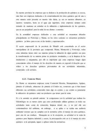 5
En nuestra provincia las empresas que se dedican a la producción de químicos es escasa,
más bien son empresas dedicadas a la comercialización de estos químicos que de una u
otra manera están presente en nuestra vida diaria, ya sea en nuestros alimentos, en
nuestros vestuarios, hasta en el agua que ingerimos, estas empresas siempre están
tratando de mantener un estándar en la utilización e implementación de los químicos,
que no sea perjudicial para la salud de sus clientes o usuarios.
En la actualidad empresas dedicadas a esta actividad se encuentran ubicadas
principalmente en Portoviejo y Manta, en los otros cantones se encuentran productos
químicos ya listos para su uso en las tiendas y supermercados.
El sector empresarial de la provincia de Manabí está concentrada en el sector
metropolitano de la provincia que comprende Manta, Montecristi y Portoviejo, todas
estas industrias tienen entre sus materias primas la utilización de algún químico sea para
la transformación de su materia prima en productos terminados, o en la limpieza de las
instalaciones y maquinarias, por ello es importante que estas empresas tengan algún
conocimiento sobre el manejo de los desechos de manera en especial el desecho que se
refiere a los desechos químicos provenientes de sus actividades industriales,
comerciales o de servicios.
1.2.3. Contexto Micro
En Manta se encuentran empresas como Comercial Moreira, Manaquímicos, Agripac,
pinturas el colorado, almacenes de pinturas el Cóndor etc, comercios que si bien tienen
diferentes sus actividades comerciales tiene algo en común, y ese común es justamente
la utilización de químicos entre sus productos que tienen para la venta.
Si a lo anotado en párrafo anterior lo comparamos con la actividad que realizan los
Odontólogos no es menos cierto que estos profesionales utilizan químicos en todas sus
actividades tanto como de extracción, limpieza dental, etc., y no por ello son
contaminadores del ambiente, sin embargo, si se aplica o se realiza una auditoría
ambiental veremos que no cumplen con la normativa sobre el manejo de estos químicos,
peor aún de sus residuos. Manaquim no es la excepción, su actividad es la venta de
químicos para limpieza industrial y casera, la preocupación está en si el manejo de estos
químicos es la apropiada, siguen o aplican todas las normativas.
 