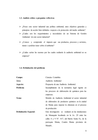 6
1.3. Análisis crítico o preguntas reflexivas
 ¿Posee este sector industrial una política ambiental, unos objetivos generales y
principios de acción bien definidos respecto a la protección del medio ambiente?
 ¿Cuáles son los requerimientos y necesidades de un Sistema de Gestión
Ambiental de este sector industrial?
 ¿Conoce y comprende el impacto que sus productos, procesos y servicios,
tienen o podrían tener sobre el ambiente?
 ¿Cuáles serían las razones por las cuales realizaría la auditoría ambiental en su
empresa?
1.4. Delimitación del problema
Campo: Ciencias Contables
Área Auditoría Ambiental
Aspecto: Propuesta de una Auditoria Ambiental.
Problema Incumplimiento de la normativa legal vigente en
los procesos de elaboración de químicos para las
empresas.
Tema: Modelo de Auditoría Ambiental al sector industrial
de elaborados de productos químicos en la ciudad
de Manta para mejorar la eficiencia en el proceso
de producción
Delimitación Espacial: Esta investigación se realizará en las instalaciones
de Manaquim localizada en la Av. 29 entre las
calles 8 y 9 N°. 817, del Barrio Santa Fe, de la
parroquia Manta, Cantón Manta provincia de
Manabí..
 