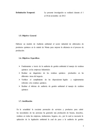 7
Delimitación Temporal: La presente investigación se realizará durante el 1
al 30 de noviembre de 2012
1.5. Objetivo General
Elaborar un modelo de Auditoria ambiental al sector industrial de elaborados de
productos químicos en la ciudad de Manta para mejorar la eficiencia en el proceso de
producción.
1.6. Objetivos Específicos
 Fundamentar a través de la auditoria de gestión ambiental el manejo de residuos
químicos en las empresas Industriales
 Realizar un diagnóstico de los residuos químicos producidos en las
diferentes áreas del negocio.
 Verificar el cumplimiento de las disposiciones legales y reglamentarias
referente a los residuos químicos.
 Realizar el informe de auditoría de gestión ambiental al manejo de residuos
químicos
1.7. Justificación
En la actualidad la creciente prestación de servicios y productos para cubrir
las necesidades de las personas ha generado una producción de basura, desechos,
residuos en todas las empresas, instituciones, hogares, etc., por lo cual es necesario la
aplicación de la legislación ambiental la cual da paso a la auditoría de gestión
 