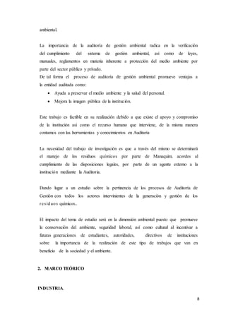 8
ambiental.
La importancia de la auditoría de gestión ambiental radica en la verificación
del cumplimiento del sistema de gestión ambiental, así como de leyes,
manuales, reglamentos en materia inherente a protección del medio ambiente por
parte del sector público y privado.
De tal forma el proceso de auditoría de gestión ambiental promueve ventajas a
la entidad auditada como:
 Ayuda a preservar el medio ambiente y la salud del personal.
 Mejora la imagen pública de la institución.
Este trabajo es factible en su realización debido a que existe el apoyo y compromiso
de la institución así como el recurso humano que interviene, de la misma manera
contamos con las herramientas y conocimientos en Auditaría
La necesidad del trabajo de investigación es que a través del mismo se determinará
el manejo de los residuos químicos por parte de Manaquim, acordes al
cumplimiento de las disposiciones legales, por parte de un agente externo a la
institución mediante la Auditoria.
Dando lugar a un estudio sobre la pertinencia de los procesos de Auditoría de
Gestión con todos los actores intervinientes de la generación y gestión de los
residuos químicos..
El impacto del tema de estudio será en la dimensión ambiental puesto que promueve
la conservación del ambiente, seguridad laboral, así como cultural al incentivar a
futuras generaciones de estudiantes, autoridades, directivos de instituciones
sobre la importancia de la realización de este tipo de trabajos que van en
beneficio de la sociedad y el ambiente.
2. MARCO TEÓRICO
INDUSTRIA.
 