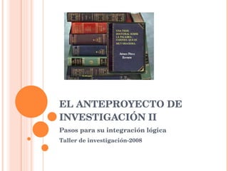 EL ANTEPROYECTO DE INVESTIGACIÓN II Pasos para su integración lógica Taller de investigación-2008 