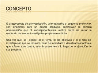 El anteproyecto de la investigación,  plan tentativo o  esquema preliminar,
son sinónimos para un mismo producto, constituyen la primera
aproximación que el investigador-tesista, realiza antes de iniciar la
ejecución de la obra investigativa propiamente dicha. 
Una vez que  se decide: a) el tema, b) los objetivos y c) el tipo de 
investigación que se requiere, pasa de inmediato a visualizar los factores,
que a favor y en contra, estarán presentes a lo largo de la ejecución de
sus proyecto.
 

 