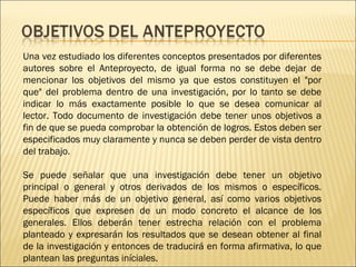 Una vez estudiado los diferentes conceptos presentados por diferentes
autores sobre el Anteproyecto, de igual forma no se debe dejar de
mencionar los objetivos del mismo ya que estos constituyen el "por
que" del problema dentro de una investigación, por lo tanto se debe
indicar lo más exactamente posible lo que se desea comunicar al
lector. Todo documento de investigación debe tener unos objetivos a
fin de que se pueda comprobar la obtención de logros. Estos deben ser
especificados muy claramente y nunca se deben perder de vista dentro
del trabajo.
Se puede señalar que una investigación debe tener un objetivo
principal o general y otros derivados de los mismos o específicos.
Puede haber más de un objetivo general, así como varios objetivos
específicos que expresen de un modo concreto el alcance de los
generales. Ellos deberán tener estrecha relación con el problema
planteado y expresarán los resultados que se desean obtener al final
de la investigación y entonces de traducirá en forma afirmativa, lo que
plantean las preguntas iníciales.

 