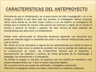 Entendiendo que el Anteproyecto, es el paso previo de toda investigación y en el se
recoge o sintetiza lo que será todo ese proceso, el investigador deberá entonces
ubicar hacia donde va, es decir trazar metas y a su vez diseñar un cronograma de
trabajo que le oriente de manera más precisa las acciones a objeto de no perder el
camino a recorrer en tiempo y espacio. De esta manera se debe destacar las
características que debe tener un Anteproyecto:
•Puede estar estructurado en diferentes secciones siguiendo una secuencia que
puede ser alterada según la necesidad del autor o los criterios institucionales para la
cual se realice.
•Su misión es la de anticiparse a alguna de las características que habrá de tener la
investigación tales como: el problema alrededor del cual se plantea los objetivos que
en consecuencia se trazan, los fundamentos teóricos que la sustentan y
eventualmente las hipótesis a verificar, las líneas generales de la metodología a
desplegar, los antecedentes y la bibliografía.
•Es flexible al aceptar la inclusión de aspectos que han podido ser olvidados o han
pasado desapercibidos, por lo que no posee esquemas rígidos.
•Es un escrito breve que puede ser elaborado y entregado a manuscrito.
•Permite al investigador aclarar sus ideas y discutirlas con expertos o asesores.

 