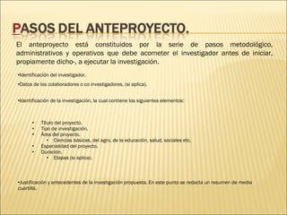 El anteproyecto está constituidos por la serie de pasos metodológico,
administrativos y operativos que debe acometer el investigador antes de iniciar,
propiamente dicho-, a ejecutar la investigación.
•Identificación del investigador. 
•Datos de los colaboradores o co investigadores, (si aplica).
•Identificación de la investigación, la cual contiene los siguientes elementos:

•
•
•
•
•

Título del proyecto.
Tipo de investigación.
Área del proyecto.
• Ciencias básicas, del agro, de la educación, salud, sociales etc.
Especialidad del proyecto.
Duración.
• Etapas (si aplica).

•Justificación y antecedentes de la investigación propuesta. En este punto se redacta un resumen de media
cuartilla.

 