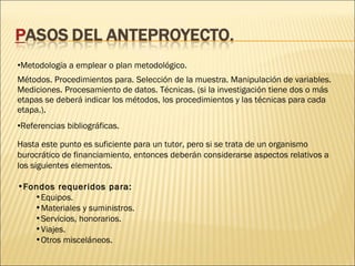 •Metodología a emplear o plan metodológico.
Métodos. Procedimientos para. Selección de la muestra. Manipulación de variables.
Mediciones. Procesamiento de datos. Técnicas. (si la investigación tiene dos o más
etapas se deberá indicar los métodos, los procedimientos y las técnicas para cada
etapa.).
•Referencias bibliográficas.
Hasta este punto es suficiente para un tutor, pero si se trata de un organismo
burocrático de financiamiento, entonces deberán considerarse aspectos relativos a
los siguientes elementos.
•Fondos requeridos para:
•Equipos.
•Materiales y suministros.
•Servicios, honorarios.
•Viajes.
•Otros misceláneos.

 