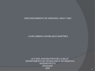 DESCONOCIMIENTO DE WINDOWS, LINUX Y MAC 1 LAURA XIMENA CASTIBLANCO MARTÍNEZ         I.E.D SAN JUAN BAUTISTA DE LA SALLE          DEPARTAMENTO DE TECNOLOGÍA E INFORMÁTICA ANTEPROYECTO ZIPAQUIRÁ 2009 