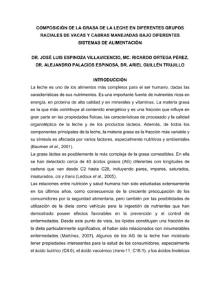 COMPOSICIÓN DE LA GRASA DE LA LECHE EN DIFERENTES GRUPOS
     RACIALES DE VACAS Y CABRAS MANEJADAS BAJO DIFERENTES
                          SISTEMAS DE ALIMENTACIÓN


DR. JOSÉ LUIS ESPINOZA VILLAVICENCIO, MC. RICARDO ORTEGA PÉREZ,
  DR. ALEJANDRO PALACIOS ESPINOSA, DR. ARIEL GUILLÉN TRUJILLO


                                  INTRODUCCIÓN
La leche es uno de los alimentos más completos para el ser humano, dadas las
características de sus nutrimentos. Es una importante fuente de nutrientes ricos en
energía, en proteína de alta calidad y en minerales y vitaminas. La materia grasa
es la que más contribuye al contenido energético y es una fracción que influye en
gran parte en las propiedades físicas, las características de procesado y la calidad
organoléptica de la leche y de los productos lácteos. Además, de todos los
componentes principales de la leche, la materia grasa es la fracción más variable y
su síntesis es afectada por varios factores, especialmente nutritivos y ambientales
(Bauman et al., 2001).
La grasa láctea es posiblemente la más compleja de la grasa comestibles. En ella
se han detectado cerca de 40 ácidos grasos (AG) diferentes con longitudes de
cadena que van desde C2 hasta C28, incluyendo pares, impares, saturados,
insaturados, cis y trans (Ledoux et al., 2005).
Las relaciones entre nutrición y salud humana han sido estudiadas extensamente
en los últimos años, como consecuencia de la creciente preocupación de los
consumidores por la seguridad alimentaria, pero también por las posibilidades de
utilización de la dieta como vehículo para la ingestión de nutrientes que han
demostrado poseer efectos favorables en la prevención y el control de
enfermedades. Desde este punto de vista, los lípidos constituyen una fracción de
la dieta particularmente significativa, al haber sido relacionados con innumerables
enfermedades (Martínez, 2007). Algunos de los AG de la leche han mostrado
tener propiedades interesantes para la salud de los consumidores, especialmente
el ácido butírico (C4:0), el ácido vaccénico (trans-11, C18:1), y los ácidos linoleicos
 