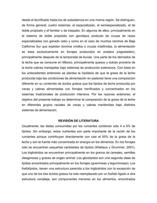 desde el tecnificado hasta los de subsistencia en una misma región. Se distinguen,
de forma general, cuatro sistemas: el especializado, el semiespecializado, el de
doble propósito y el familiar o de traspatio. En algunos de ellos, principalmente en
el sistema de doble propósito con genotipos producto de cruzas de razas
especializadas con ganado cebú y como en el caso de muchos ranchos de Baja
California Sur que explotan bovinos criollos o cruzas indefinidas, la alimentación
se basa exclusivamente en forrajes producidos en pradera y/agostadero,
principalmente después de la temporada de lluvias. Una parte de los derivados de
la leche que se consume en México, principalmente quesos y dulces proviene de
la leche cabras manejadas bajo sistemas de producción extensivos. Con base en
los antecedentes anteriores se plantea la hipótesis de que la grasa de la leche
producida bajo las condiciones de alimentación en pastoreo tiene una composición
diferente en su contenido de ácidos grasos que los lípidos de leche producida por
vacas y cabras alimentadas con forrajes henificados y concentrados en los
sistemas tradicionales de producción intensiva. Por las razones anteriores, el
objetivo del presente trabajo es determinar la composición de la grasa de la leche
en diferentes grupos raciales de vacas y cabras mantenidas bajo distintos
sistemas de alimentación.


                            REVISIÓN DE LITERATURA
Usualmente, las dietas consumidas por los rumiantes contienen solo 4 a 6% de
lípidos. Sin embargo, estos nutrientes son parte importante de la ración de los
rumiantes porque contribuyen directamente con casi el 50% de la grasa de la
leche y son la fuente más concentrada en energía en los alimentos. En los forrajes
solo se encuentran pequeñas cantidades de lípidos (Wattiaux y Grummer, 2001).
Los triglicéridos se encuentran principalmente en los granos de cereales, semillas
oleaginosas y grasas de origen animal. Los glicolípidos son una segunda clase de
lípidos encontrados principalmente en los forrajes (gramíneas y leguminosas). Los
fosfolípidos, tienen una estructura parecida a los triglicéridos con la excepción de
que uno de los tres ácidos grasos ha sido reemplazado por un fosfato ligado a otra
estructura compleja; son componentes menores en los alimentos, encontrados
 
