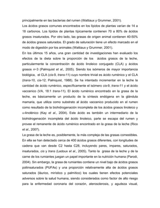 principalmente en las bacterias del rumen (Wattiaux y Grummer, 2001).
Los ácidos grasos comunes encontrados en los lípidos de plantas varían de 14 a
18 carbonos. Los lípidos de plantas típicamente contienen 70 a 80% de ácidos
grasos insaturados. Por otro lado, las grasas de origen animal contienen 40-50%
de ácidos grasos saturados. El grado de saturación tiene un efecto marcado en el
modo de digestión por los animales (Wattiaux y Grummer, 2001).
En los últimos 15 años, una gran cantidad de investigaciones han evaluado los
efectos de la dieta sobre la proporción de los       ácidos grasos de la leche,
particularmente la concentración de ácido linoleico conjugado (CLA) y ácidos
grasos n−3 (Palmquist et al., 2005). Siendo los isómeros de mayor importancia
biológica, el CLA (cis-9, trans-11) cuyo nombre trivial es ácido ruménico y el CLA
(trans-10, cis-12; Palmquist, 1988). Se ha intentado incrementar en la leche la
cantidad de ácido ruménico, específicamente el isómero cis-9, trans-11 y el ácido
vaccenico (VA, 18:1 trans-11). El ácido ruménico encontrado en la grasa de la
leche, es básicamente un producto de la síntesis endógena en la glándula
mamaria, que utiliza como substrato al ácido vaccenico producido en el rumen
como resultado de la biohidrogenación incompleta de los ácidos grasos linoleico y
α-linolénico (Kay et al., 2004). Este ácido es también un intermediario de la
biohidrogenación incompleta del ácido linoleico, parte se escapa del rumen y
provee el remanente de ácido ruménico encontrado en la grasa de la leche (Rico
et al., 2007).
La grasa de la leche es, posiblemente, la más compleja de las grasas comestibles.
En ella se han detectado cerca de 400 ácidos grasos diferentes, con longitudes de
cadena que van desde C2 hasta C28, incluyendo pares, impares, saturados,
insaturados, cis y trans (Ledoux et al., 2005). Tanto la grasa de la leche y de la
carne de los rumiantes juegan un papel importante en la nutrición humana (Parodi,
2004). Sin embargo, la grasa de rumiantes contiene un nivel bajo de ácidos grasos
poliinsaturados (PUFAs) y una proporción relativamente alta de ácidos grasos
saturados (láurico, mirístico y palmítico) los cuales tienen efectos potenciales
adversos sobre la salud humana, siendo considerados como factor de alto riesgo
para la enfermedad coronaria del corazón, aterosclerosis, y agudeza visual,
 