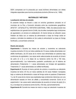 500% comparada con la producida por vacas lecheras alimentadas con dietas
integrales especiales para bovinos productores de leche (Dhiman et al., 1999).


                           MATERIALES Y MÉTODOS
Localización del área de estudio
El presente trabajo se llevará a cabo en ranchos ganaderos ubicados en el
municipio de La Paz y Comondú ubicados entre las coordenadas geográficas
26º24'16" - 22°52'52.27 N y 109°54'49 O (DGTENAL, 1980). Se seleccionarán tres
explotaciones con ganado bovino Criollo, dos de ellas manejadas bajo condiciones
de agostadero y la tercera en estabulación. Al mismo tiempo se utilizarán vacas
Holstein de hatos con un sistema de alimentación a base de forraje verde en
pradera y animales de establos en los cuales la alimentación se basa en forraje
henificado y concentrado comercial.


Diseño del estudio
Experimento I. Durante los meses de octubre y noviembre se colectarán
muestras de leche (10 mL) en tubos estériles de 10 vacas criollas alimentadas con
alfalfa henificada y de 30 vacas de la misma raza alimentadas en pastoreo bajo
condiciones de agostadero. Las vacas serán seleccionadas de acuerdo al número
de parto (2 a 5) y a la etapa de su lactancia (entre los 60 y 150 días,
aproximadamente). Los tratamientos quedarán constituidos por el sistema de
alimentación (Tratamiento 1 = vacas alimentadas con forrajes del agostadero;
Tratamiento 2 = vacas alimentadas con alfalfa henificada).
Experimento II. Durante el mismo periodo de octubre a noviembre se colectarán
muestras de leche (10 mL) en tubos estériles de 30 vacas Holstein manejadas
bajo un sistema de alimentación a base de forraje verde en pastoreo (Tratamiento
1) y de 30 vacas de la misma raza explotadas bajo condiciones intensivas con una
alimentación basada en heno de alfalfa y concentrado comercial. Como en el
experimento I, las vacas serán seleccionadas de acuerdo al número de parto (2 a
5) y a la etapa de su lactancia (entre los 60 y 150 días, aproximadamente).
Experimento III. Durante los meses de marzo a mayo se colectarán muestras de
 