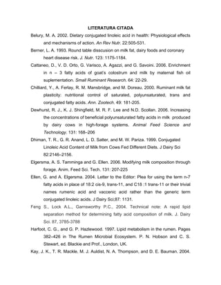 LITERATURA CITADA
Belury, M. A. 2002. Dietary conjugated linoleic acid in health: Physiological effects
      and mechanisms of action. An Rev Nutr. 22:505-531.
Berner, L. A. 1993. Round table disscusion on milk fat, dairy foods and coronary
      heart disease risk. J. Nutr. 123: 1175-1184.
Cattaneo, D., V. D. Orto, G. Varisco, A. Agazzi, and G. Savoini. 2006. Enrichment
      in n – 3 fatty acids of goat’s colostrum and milk by maternal fish oil
      suplementation. Small Ruminant Research. 64: 22-29.
Chilliard, Y., A. Ferlay, R. M. Mansbridge, and M. Doreau. 2000. Ruminant milk fat
      plasticity: nutritional control of saturated, polyunsaturated, trans and
      conjugated fatty acids. Ann. Zootech. 49: 181-205.
Dewhurst, R. J., K. J. Shingfield, M. R. F. Lee and N.D. Scollan. 2006. Increasing
      the concentrations of beneficial polyunsaturated fatty acids in milk produced
      by dairy cows in high-forage systems. Animal Feed Science and
      Technology. 131: 168–206
Dhiman, T. R., G. R. Anand, L. D. Satter, and M. W. Pariza. 1999. Conjugated
      Linoleic Acid Content of Milk from Cows Fed Different Diets. J Dairy Sci
      82:2146–2156.
Elgersma, A. S. Tamminga and G. Ellen. 2006. Modifying milk composition through
      forage. Anim. Feed Sci. Tech. 131: 207-225
Ellen, G. and A. Elgersma. 2004. Letter to the Editor: Plea for using the term n-7
      fatty acids in place of 18:2 cis-9, trans-11, and C18 :1 trans-11 or their trivial
      names rumenic acid and vaccenic acid rather than the generic term
      conjugated linoleic acids. J Dairy Sci;87: 1131.
Feng S., Lock A.L., Garnsworthy P.C., 2004. Technical note: A rapid lipid
      separation method for determining fatty acid composition of milk. J. Dairy
      Sci. 87, 3785-3788
Harfoot, C. G., and G. P. Hazlewood. 1997. Lipid metabolism in the rumen. Pages
      382–426 in The Rumen Microbial Ecosystem. P. N. Hobson and C. S.
      Stewart, ed. Blackie and Prof., London, UK.
Kay, J. K., T. R. Mackle, M. J. Auldist, N. A. Thompson, and D. E. Bauman. 2004.
 