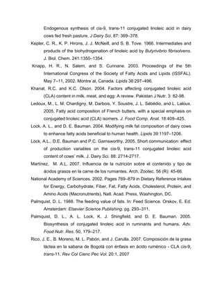 Endogenous synthesis of cis-9, trans-11 conjugated linoleic acid in dairy
      cows fed fresh pasture. J Dairy Sci. 87: 369–378.
Kepler, C. R., K. P. Hirons, J. J. McNeill, and S. B. Tove. 1966. Intermediates and
      products of the biohydrogenation of linoleic acid by Butyrivibrio fibrisolvens.
      J. Biol. Chem. 241:1350–1354.
Knapp, H. R., N. Salem, and S. Cunnane. 2003. Proceedings of the 5th
      International Congress of the Society of Fatty Acids and Lipids (ISSFAL).
      May 7–11, 2002. Montre´al, Canada. Lipids 38:297–496.
Khanal, R.C. and K.C. Olson. 2004. Factors affecting conjugated linoleic acid
      (CLA) content in milk, meat, and egg: A review. Pakistan J Nutr. 3: 82-98.
Ledoux, M., L. M. Chardigny, M. Darbois, Y. Soustre, J. L. Sébédio, and L. Laloux.
      2005. Fatty acid composition of French butters, with a special emphasis on
      conjugated linoleic acid (CLA) isomers. J. Food Comp. Anal. 18:409–425.
Lock, A. L., and D. E. Bauman. 2004. Modifying milk fat composition of dairy cows
      to enhance fatty acids beneficial to human health. Lipids 39:1197–1206.
Lock, A.L., D.E. Bauman and P.C. Garnsworthy. 2005. Short communication: effect
      of production variables on the cis-9, trans-11 conjugated linoleic acid
      content of cows’ milk. J. Dairy Sci. 88: 2714-2717.
Martínez, M. A.L. 2007. Influencia de la nutrición sobre el contenido y tipo de
      ácidos grasos en la carne de los rumiantes. Arch. Zootec. 56 (R): 45-66.
National Academy of Sciences. 2002. Pages 769–879 in Dietary Reference Intakes
      for Energy, Carbohydrate, Fiber, Fat, Fatty Acids, Cholesterol, Protein, and
      Amino Acids (Macronutrients), Natl. Acad. Press, Washington, DC.
Palmquist, D. L. 1988. The feeding value of fats. In: Feed Science. Orskov, E. Ed.
      Amsterdam: Elsevier Science Publishing. pg. 293–311.
Palmquist, D. L., A. L. Lock, K. J. Shingfield, and D. E. Bauman. 2005.
      Biosynthesis of conjugated linoleic acid in ruminants and humans. Adv.
      Food Nutr. Res. 50, 179–217.
Rico, J. E., B. Moreno, M. L. Pabón, and J. Carulla. 2007. Composición de la grasa
      láctea en la sabana de Bogotá con énfasis en ácido ruménico - CLA cis-9,
      trans-11. Rev Col Cienc Pec Vol. 20:1, 2007
 