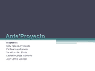 Ante’Proyecto Integrantes -Kelly Tatiana Arredondo -Paola Andrea Ramírez -Sara González Alzate -Katherin Garcés Montoya -Juan Camilo Vanegas  