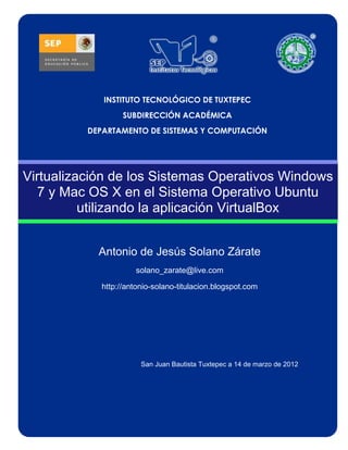 INSTITUTO TECNOLÓGICO DE TUXTEPEC
                   SUBDIRECCIÓN ACADÉMICA
          DEPARTAMENTO DE SISTEMAS Y COMPUTACIÓN




Virtualización de los Sistemas Operativos Windows
  7 y Mac OS X en el Sistema Operativo Ubuntu
          utilizando la aplicación VirtualBox


            Antonio de Jesús Solano Zárate
                      solano_zarate@live.com

             http://antonio-solano-titulacion.blogspot.com




                        San Juan Bautista Tuxtepec a 14 de marzo de 2012
 