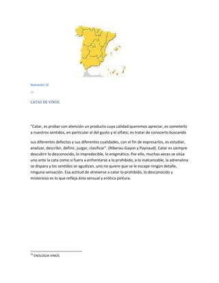 Ilustración 12

10


CATAS DE VINOS




"Catar, es probar con atención un producto cuya calidad queremos apreciar, es someterlo
a nuestros sentidos, en particular al del gusto y el olfato; es tratar de conocerlo buscando

sus diferentes defectos y sus diferentes cualidades, con el fin de expresarlos, es estudiar,
analizar, describir, definir, juzgar, clasificar". (Riberau-Gayon y Paynaud). Catar es siempre
descubrir lo desconocido, lo impredecible, lo enigmático. Por ello, muchas veces se sitúa
uno ante la cata como si fuera a enfrentarse a lo prohibido, a lo inalcanzable, la adrenalina
se dispara y los sentidos se agudizan, uno no quiere que se le escape ningún detalle,
ninguna sensación. Esa actitud de atreverse a catar lo prohibido, lo desconocido y
misterioso es lo que refleja ésta sensual y erótica pintura.




10
     ENOLOGIA-VINOS
 