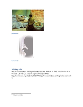 Ilustración 13




                               11



Ilustración 14




Bibliografía
http://www.apoloybaco.com/PaginaMaestravinos.htm. (10 de 04 de 2012). Recuperado el 08 de
04 de 2012, de http://es.wikipedia.org/wiki/Enolog%C3%ADa:
http://es.wikipedia.org/wiki/Enolog%C3%ADahttp://www.apoloybaco.com/PaginaMaestravinos.h
tm




11
     ENOLOGIA-VINOS
 