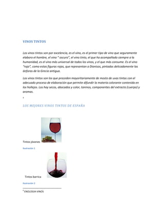 VINOS TINTOS


Los vinos tintos son por excelencia, es el vino, es el primer tipo de vino que seguramente
elaboro el hombre, el vino “ oscuro”, el vino tinto, el que ha acompañado siempre a la
humanidad, es el vino más universal de todos los vinos, y el que más consume. Es el vino
“rojo”, como estas figuras rojas, que representan a Dionisos, pintadas delicadamente las
ánforas de la Grecia antigua.

Los vinos tintos son los que proceden mayoritariamente de mosto de uvas tintas con el
adecuado proceso de elaboración que permite difundir la materia colorante contenida en
los hollejos. Los hay secos, abocados y color, taninos, componentes del extracto (cuerpo) y
aromas.
4



LOS MEJORES VINOS TINTOS DE ESPAÑA




Tintos jóvenes

Ilustración 1




    Tintos barrica

Ilustración 2

4
    ENOLOGIA-VINOS
 