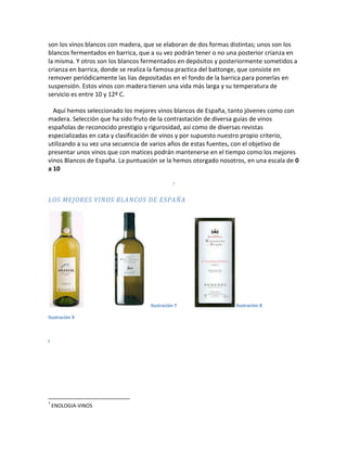 son los vinos blancos con madera, que se elaboran de dos formas distintas; unos son los
blancos fermentados en barrica, que a su vez podrán tener o no una posterior crianza en
la misma. Y otros son los blancos fermentados en depósitos y posteriormente sometidos a
crianza en barrica, donde se realiza la famosa practica del battonge, que consiste en
remover periódicamente las lías depositadas en el fondo de la barrica para ponerlas en
suspensión. Estos vinos con madera tienen una vida más larga y su temperatura de
servicio es entre 10 y 12º C.

  Aquí hemos seleccionado los mejores vinos blancos de España, tanto jóvenes como con
madera. Selección que ha sido fruto de la contrastación de diversa guías de vinos
españolas de reconocido prestigio y rigurosidad, así como de diversas revistas
especializadas en cata y clasificación de vinos y por supuesto nuestro propio criterio,
utilizando a su vez una secuencia de varios años de estas fuentes, con el objetivo de
presentar unos vinos que con matices podrán mantenerse en el tiempo como los mejores
vinos Blancos de España. La puntuación se la hemos otorgado nosotros, en una escala de 0
a 10

                                             7


LOS MEJORES VINOS BLANCOS DE ESPAÑA




                                   Ilustración 7                 ilustración 8

Ilustración 9



I




7
    ENOLOGIA-VINOS
 