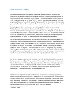VINOS ROSADOS Y CLARENTES


Rosados y Claretes son dos tipos de vinos, que muchas veces se confunden entre si y cuyo
concepto ha ido cambiando por motivos legales. Actualmente la Unión Europea ha eliminado de
su normativa vigente el concepto de clarete. Aunque a mediados del siglo XX en nuestro país los
vinos más populares eran los claretes o "claros" y además, dependiendo de que zona, tenían sus
propios apellidos como "churrillo de Burgos" u "ojos de perdiz". Por el contrario el término rosado
procede del francés "roseé" muy popular en Provence donde decían: "un petit roseé va avec tout".

Sin duda alguna un buen rosado va bien con casi todo y sobre todo los rosados actuales,
8
 elaborados con las más modernas técnicas de vinificación, sin perder un ápice su encanto
"rustico". Ciertamente han sabido ganarse un destacado lugar en el Olimpo de los vinos. Rosados y
claretes dos tipos de vinos que pueden confundirse entre si, pero que no son lo mismo. Como este
cuadro del pintor zaragozano Gregorio Millas, denominado "Vino Rosado" donde todo parece
confuso, pero no es así, el vino, en este caso rosado centra la atención del espectador.

Los Rosados proceden principalmente de uvas tintas o de la mezcla de uvas blancas y tintas; las
uvas rosadas son una rarísima excepción, como la uva denominada Poulsard, que tiene jugo y piel
rosados. Se elaboran tras una corta maceración en frío del mosto, principalmente el mosto flor o
primera, con sus hollejos, sin que llegue a fermentar hasta alcanzar la pigmentación deseada y
después se realiza el "sagrado" o separación rápida del mosto y la pasta sólida. Otra forma de
hacerlo es por prensado directo, que sería igual que un proceso de vinificación en blanco, lo único
que lo diferencia es que el prensado se hace con uvas tintas o con la mezcla y no con uvas blancas,
de este modo, el contacto con los hollejos tintos sólo se produce durante el prensado.



Los Claretes; se elaboran con parte de uva blanca y parte de uva tinta. El mosto fermenta con el
hollejo dando un vino de bajo color ya que la uva blanca no colorea. El rosado se vinifica como un
blanco, el clarete como un tinto, por ello se puede decir que el clarete es un tinto de bajo color. La
actual normativa prohíbe la antigua practica de mezclar vino tinto con blanco para obtener
claretes. Tanto los rosados como los claretes han de ser consumidos en el mismo año de su
embotellado y a una temperatura que oscila entre los 8 y 12º C.



Utilizando diversas guías de vinos de España, revistas especializadas y nuestro propio criterio,
hemos seleccionado estos vinos rosados y claretes como los mejores de nuestro País. Las fuentes
utilizadas constan de una secuencia de varios años donde las calificaciones y valoraciones de los
vinos siempre han superado una puntuación alta, con ello pretendemos ofrecer una selección de
vinos capaces de mantenerse en el tiempo como los mejores rosado y claretes de España. La
puntuación que nosotros les hemos otorgado van en una escala de 0 a 10.

8
    ENOLOGIA-VINOS
 
