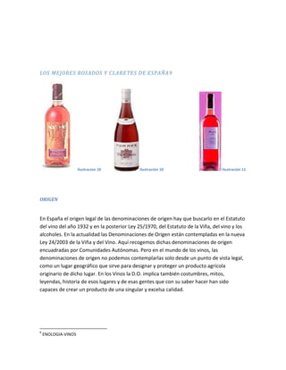 LOS MEJORES ROSADOS Y CLARETES DE ESPAÑA9




                     ilustracion 10         Ilustración 10                       Ilustración 11




ORIGEN


En España el origen legal de las denominaciones de origen hay que buscarlo en el Estatuto
del vino del año 1932 y en la posterior Ley 25/1970, del Estatuto de la Viña, del vino y los
alcoholes. En la actualidad las Denominaciones de Origen están contempladas en la nueva
Ley 24/2003 de la Viña y del Vino. Aquí recogemos dichas denominaciones de origen
encuadradas por Comunidades Autónomas. Pero en el mundo de los vinos, las
denominaciones de origen no podemos contemplarlas solo desde un punto de vista legal,
como un lugar geográfico que sirve para designar y proteger un producto agrícola
originario de dicho lugar. En los Vinos la D.O. implica también costumbres, mitos,
leyendas, historia de esos lugares y de esas gentes que con su saber hacer han sido
capaces de crear un producto de una singular y excelsa calidad.




9
    ENOLOGIA-VINOS
 
