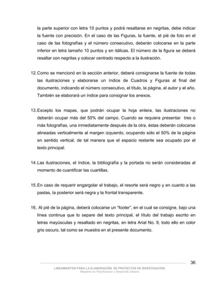la parte superior con letra 10 puntos y podrá resaltarse en negritas, debe indicar
   la fuente con precisión. En el caso de las Figuras, la fuente, el pié de foto en el
   caso de las fotografías y el número consecutivo, deberán colocarse en la parte
   inferior en letra tamaño 10 puntos y en itálicas. El número de la figura se deberá
   resaltar con negritas y colocar centrado respecto a la ilustración.


12. Como se mencionó en la sección anterior, deberá consignarse la fuente de todas
   las ilustraciones y elaborarse un índice de Cuadros y Figuras al final del
   documento, indicando el número consecutivo, el título, la página, el autor y el año.
   También se elaborará un índice para consignar los anexos.


13. Excepto los mapas, que podrán ocupar la hoja entera, las ilustraciones no
   deberán ocupar más del 50% del campo. Cuando se requiera presentar tres o
   más fotografías, una inmediatamente después de la otra, éstas deberán colocarse
   alineadas verticalmente al margen izquierdo, ocupando sólo el 50% de la página
   en sentido vertical, de tal manera que el espacio restante sea ocupado por el
   texto principal.


14. Las ilustraciones, el índice, la bibliografía y la portada no serán consideradas al
   momento de cuantificar las cuartillas.


15. En caso de requerir engargolar el trabajo, el resorte será negro y en cuanto a las
   pastas, la posterior será negra y la frontal transparente.


16. Al pié de la página, deberá colocarse un “footer”, en el cual se consigne, bajo una
   línea continua que lo separe del texto principal, el título del trabajo escrito en
   letras mayúsculas y resaltado en negritas, en letra Arial No. 9, todo ello en color
   gris oscuro, tal como se muestra en el presente documento.




    ___________________________________________________________________________________________   36
            LINEAMIENTOS PARA LA ELABORACIÓN DE PROYECTOS DE INVESTIGACIÓN.
                           Maestría en Planificación y Desarrollo Urbano
 