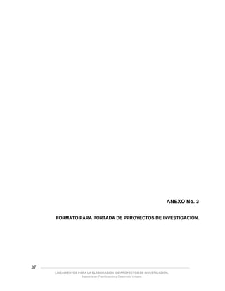 ANEXO No. 3


              FORMATO PARA PORTADA DE PPROYECTOS DE INVESTIGACIÓN.




37   ___________________________________________________________________________________________

             LINEAMIENTOS PARA LA ELABORACIÓN DE PROYECTOS DE INVESTIGACIÓN.
                            Maestría en Planificación y Desarrollo Urbano
 