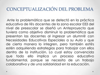 CONCEPTUALIZACIÓN DEL PROBLEMA

 Ante la problemática que se detectó en la práctica
educativa de l@s docentes de la zona escolar 033 del
nivel de preescolar se diseñó un Anteproyecto que
tuviera como objetivo disminuir la problemática que
presentan las docentes al ingresar un alumn@ con
Necesidades Educativas Especiales a su Aula y que
de cierta manera lo integren, pero también est@s
estén adquiriendo estrategias para trabajar con ellos
dentro de la institución. Lo cual estoy convencida
que todo ello implica un proceso educativo
fundamental, porque se necesita de un trabajo
colaborativo y de una solidaridad en la educación.
 