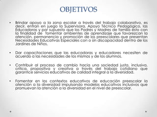 OBJETIVOS
•   Brindar apoyo a la zona escolar a través del trabajo colaborativo, es
    decir, entran en juego la Supervisora, Apoyo Técnico Pedagógico, las
    Educadoras y por supuesto que los Padres y Madres de familia esto con
    la finalidad de fomentar ambientes de aprendizaje que favorezcan la
    atención, permanencia y promoción de los preescolares que presentan
    Necesidades Educativas Especiales con o sin discapacidad dentro de los
    Jardines de Niños.

•   Dar capacitaciones que las educadoras y educadores necesiten de
    acuerdo a las necesidades de los mismos y de los alumnos.

•   Contribuir al proceso de cambio hacia una sociedad justa, inclusiva,
    crítica, propositiva y creativa a través del trabajo cotidiano que
    garantice servicios educativos de calidad integral a la diversidad.

•   Fomentar en los contextos educativos de educación preescolar la
    atención a la diversidad impulsando modelos educativos inclusivos que
    promuevan la atención a la diversidad en el nivel de preescolar.
 