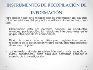 INSTRUMENTOS DE RECOPILACIÓN DE
                    INFORMACIÓN
Para poder hacer una recopilación de información de acuerdo
a las necesidades del proyecto se utilizaran instrumentos como
son:

• Observación esta nos permitirá conocer las conductas,
  avances, participación, las relaciones interpersonales en el
  grupo, influencia de los compañeros.

• Diario de campo este se utiliza para registrar información
  relevante de la observación y sobre conductas trascendentes
  de manera objetiva.

•   La entrevista donde se obtendrán datos más específicos,
    claros, orientadores, entre otros que permitirán conocer la
    muestra de la investigación.
 