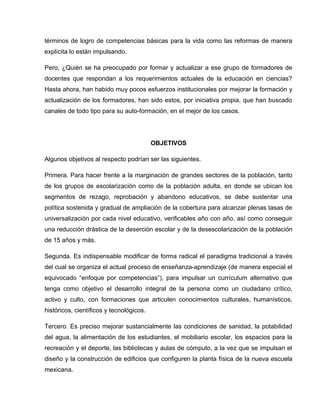términos de logro de competencias básicas para la vida como las reformas de manera
explícita lo están impulsando.

Pero, ¿Quién se ha preocupado por formar y actualizar a ese grupo de formadores de
docentes que respondan a los requerimientos actuales de la educación en ciencias?
Hasta ahora, han habido muy pocos esfuerzos institucionales por mejorar la formación y
actualización de los formadores, han sido estos, por iniciativa propia, que han buscado
canales de todo tipo para su auto-formación, en el mejor de los casos.




                                          OBJETIVOS

Algunos objetivos al respecto podrían ser las siguientes.

Primera. Para hacer frente a la marginación de grandes sectores de la población, tanto
de los grupos de escolarización como de la población adulta, en donde se ubican los
segmentos de rezago, reprobación y abandono educativos, se debe sustentar una
política sostenida y gradual de ampliación de la cobertura para alcanzar plenas tasas de
universalización por cada nivel educativo, verificables año con año, así como conseguir
una reducción drástica de la deserción escolar y de la desescolarización de la población
de 15 años y más.

Segunda. Es indispensable modificar de forma radical el paradigma tradicional a través
del cual se organiza el actual proceso de enseñanza-aprendizaje (de manera especial el
equivocado “enfoque por competencias”), para impulsar un currículum alternativo que
tenga como objetivo el desarrollo integral de la persona como un ciudadano crítico,
activo y culto, con formaciones que articulen conocimientos culturales, humanísticos,
históricos, científicos y tecnológicos.

Tercero. Es preciso mejorar sustancialmente las condiciones de sanidad, la potabilidad
del agua, la alimentación de los estudiantes, el mobiliario escolar, los espacios para la
recreación y el deporte, las bibliotecas y aulas de cómputo, a la vez que se impulsan el
diseño y la construcción de edificios que configuren la planta física de la nueva escuela
mexicana.
 