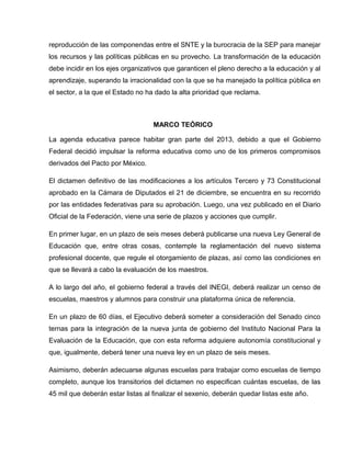 reproducción de las componendas entre el SNTE y la burocracia de la SEP para manejar
los recursos y las políticas públicas en su provecho. La transformación de la educación
debe incidir en los ejes organizativos que garanticen el pleno derecho a la educación y al
aprendizaje, superando la irracionalidad con la que se ha manejado la política pública en
el sector, a la que el Estado no ha dado la alta prioridad que reclama.



                                   MARCO TEÓRICO

La agenda educativa parece habitar gran parte del 2013, debido a que el Gobierno
Federal decidió impulsar la reforma educativa como uno de los primeros compromisos
derivados del Pacto por México.

El dictamen definitivo de las modificaciones a los artículos Tercero y 73 Constitucional
aprobado en la Cámara de Diputados el 21 de diciembre, se encuentra en su recorrido
por las entidades federativas para su aprobación. Luego, una vez publicado en el Diario
Oficial de la Federación, viene una serie de plazos y acciones que cumplir.

En primer lugar, en un plazo de seis meses deberá publicarse una nueva Ley General de
Educación que, entre otras cosas, contemple la reglamentación del nuevo sistema
profesional docente, que regule el otorgamiento de plazas, así como las condiciones en
que se llevará a cabo la evaluación de los maestros.

A lo largo del año, el gobierno federal a través del INEGI, deberá realizar un censo de
escuelas, maestros y alumnos para construir una plataforma única de referencia.

En un plazo de 60 días, el Ejecutivo deberá someter a consideración del Senado cinco
ternas para la integración de la nueva junta de gobierno del Instituto Nacional Para la
Evaluación de la Educación, que con esta reforma adquiere autonomía constitucional y
que, igualmente, deberá tener una nueva ley en un plazo de seis meses.

Asimismo, deberán adecuarse algunas escuelas para trabajar como escuelas de tiempo
completo, aunque los transitorios del dictamen no especifican cuántas escuelas, de las
45 mil que deberán estar listas al finalizar el sexenio, deberán quedar listas este año.
 
