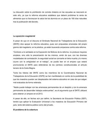 La discusión sobre la prohibición de comida chatarra en las escuelas se reavivará en
este año, ya que la reforma educativa establece que deberá prohibirse la venta de
alimentos que no favorezcan la salud de los alumnos en un plazo de 180 días naturales
tras la publicación del decreto.




La oposición magisterial

A pesar de que en el discurso el Sindicato Nacional de Trabajadores de la Educación
(SNTE) dice apoyar la reforma educativa, pues son propuestas emanadas del propio
gremio del magisterio; en la práctica, ya están buscando ampararse contra esta reforma.

“Contrario a lo señalado en la Exposición de Motivos de la reforma, no produce mayores
empleos, sino sólo la precarización de los mismos, amén de que, con las diversas
modalidades de contratación, la seguridad social se convierte en letra muerta y lo mismo
ocurre con la antigüedad en el trabajo”, se puede leer en el amparo que estará
promoviendo el SNTE para defenderse de los cambios constitucionales al artículo
tercero de la Carta Magna.

Tanto los líderes del SNTE como los miembros de la Coordinadora Nacional de
Trabajadores de la Educación (CNTE) se han manifestado en contra de la posibilidad de
que los maestros puedan ser desplazados del sistema educativo en caso de que salgan
mal evaluados de forma reiterada.

“Nadie puede trabajar con las amenazas permanentes de un despido y con la amenaza
permanente de desarrollar trabajos extenuantes”, es el argumento que el SNTE utilizará
para obtener un amparo en el 2013.

A pesar de ello, en fechas aún por definir, la Secretaría de Educación Pública (SEP),
tendrá que aplicar la Evaluación Universal a los maestros de Educación Primaria del
país, tanto del sistema público como del privado.

El problema de la cobertura
 