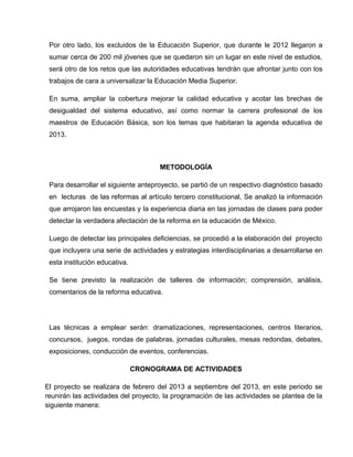 Por otro lado, los excluidos de la Educación Superior, que durante le 2012 llegaron a
 sumar cerca de 200 mil jóvenes que se quedaron sin un lugar en este nivel de estudios,
 será otro de los retos que las autoridades educativas tendrán que afrontar junto con los
 trabajos de cara a universalizar la Educación Media Superior.

 En suma, ampliar la cobertura mejorar la calidad educativa y acotar las brechas de
 desigualdad del sistema educativo, así como normar la carrera profesional de los
 maestros de Educación Básica, son los temas que habitaran la agenda educativa de
 2013.



                                     METODOLOGÍA

 Para desarrollar el siguiente anteproyecto, se partió de un respectivo diagnóstico basado
 en lecturas de las reformas al artículo tercero constitucional, Se analizó la información
 que arrojaron las encuestas y la experiencia diaria en las jornadas de clases para poder
 detectar la verdadera afectación de la reforma en la educación de México.

 Luego de detectar las principales deficiencias, se procedió a la elaboración del proyecto
 que incluyera una serie de actividades y estrategias interdisciplinarias a desarrollarse en
 esta institución educativa.

 Se tiene previsto la realización de talleres de información; comprensión, análisis,
 comentarios de la reforma educativa.




 Las técnicas a emplear serán: dramatizaciones, representaciones, centros literarios,
 concursos, juegos, rondas de palabras, jornadas culturales, mesas redondas, debates,
 exposiciones, conducción de eventos, conferencias.

                               CRONOGRAMA DE ACTIVIDADES

El proyecto se realizara de febrero del 2013 a septiembre del 2013, en este periodo se
reunirán las actividades del proyecto, la programación de las actividades se plantea de la
siguiente manera:
 