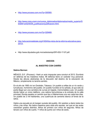 •   http://www.proceso.com.mx/?p=300560.



  •   http://www.cneq.unam.mx/cursos_diplomados/diplomados/medio_superior/S
      EIEM/1a/02/00/04_justificacion/justificacion.html.



  •   http://www.proceso.com.mx/?p=329468.



  •   http://educacionadebate.org/41654/los-retos-de-la-reforma-educativa-para-
      2013/.



  •   http://www.diputados.gob.mx/cedia/sia/spi/SPI-ISS-17-07.pdf.



                                      ANEXOS

                          AL MAESTRO CON CARIÑO

Sabina Berman

MÉXICO, D.F. (Proceso).- Haré un acto impopular para concluir el 2013. Escribiré
en defensa de los maestros malos. Mi defensa tiene un carácter muy personal.
Desde las alturas abstractas de la discusión del destino de la educación de
México, simplemente no tendría sentido.

En el año de 1995 viví en Oxolotán, Tabasco. Un pueblo a orillas de un río verde y
tumultuoso, homónimo del pueblo. Un pueblo hundido en la cañada, al que sólo se
podía llegar por una carretera de curvas en bajada, irremontables a pie. Un pueblo
donde había un único teléfono, una cabina herrumbrosa a la entrada de la calle
principal. Donde pasaba un camión que iba a Villahermosa una vez cada tres días.
Un pueblo de 2 mil habitantes, una cuadrícula de cemento blanco al fondo de la
selva.

Había una escuela en el margen sureste del pueblo. Ahí asistían a diario todos los
niños y las niñas. No había maestros para cada año escolar, así que en las aulas
coexistían grados distintos. Niños de primero con niños de segundo. Niños de
tercero con niños de cuarto. Y niños de quinto con niños de sexto.
 