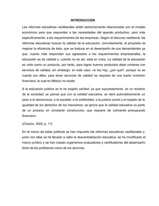 INTRODUCCIÓN

Las reformas educativas neoliberales están estrechamente relacionadas con el modelo
económico para que respondan a las necesidades del aparato productivo, pero más
específicamente, a los requerimientos de las empresas. Según el discurso neoliberal, las
reformas educativas buscan la calidad de la educación, concretamente, el propósito es
mejorar la eficiencia de ésta, que se traduce en el desempeño de sus demandantes ya
que, cuanto más respondan sus egresados a los requerimientos empresariales, la
educación es de calidad y, cuando no es así, está en crisis. La calidad de la educación
es vista como un producto, por tanto, para lograr buenos productos debe contarse con
servicios de calidad, sin embargo, en este caso: no los hay; ¿por qué?, porque no se
cuenta con ellos; para tener servicios de calidad se requiere de una fuerte inversión
financiera, la cual en México no existe.

A la educación pública se le ha exigido calidad, ya que supuestamente, es un reclamo
de la sociedad; se piensa que con la calidad educativa, se dará automáticamente un
paso a la democracia, a la equidad, a la solidaridad, a la justicia social y al respeto de la
igualdad de los derechos de los mexicanos; se ignora que la calidad educativa es parte
de un proceso en constante construcción, que requiere de suficiente presupuesto
financiero.

(Chacón, 2005, p. 11).

En el marco de estas políticas se han impuesto las reformas educativas neoliberales y,
junto con ellas se ha llevado a cabo la descentralización educativa, se ha modificado el
marco jurídico y se han creado organismos evaluadores y certificadores del desempeño
tanto de los profesores como de los alumnos.
 