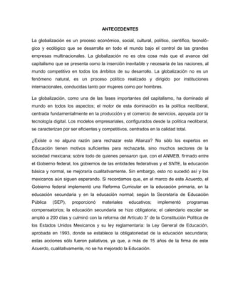 ANTECEDENTES

La globalización es un proceso económico, social, cultural, político, científico, tecnoló-
gico y ecológico que se desarrolla en todo el mundo bajo el control de las grandes
empresas multinacionales. La globalización no es otra cosa más que el avance del
capitalismo que se presenta como la inserción inevitable y necesaria de las naciones, al
mundo competitivo en todos los ámbitos de su desarrollo. La globalización no es un
fenómeno natural, es un proceso político realizado y dirigido por instituciones
internacionales, conducidas tanto por mujeres como por hombres.

La globalización, como una de las fases importantes del capitalismo, ha dominado al
mundo en todos los aspectos; el motor de esta dominación es la política neoliberal,
centrada fundamentalmente en la producción y el comercio de servicios, apoyada por la
tecnología digital. Los modelos empresariales, configurados desde la política neoliberal,
se caracterizan por ser eficientes y competitivos, centrados en la calidad total.

¿Existe o no alguna razón para rechazar esta Alianza? No sólo los expertos en
Educación tienen motivos suficientes para rechazarla, sino muchos sectores de la
sociedad mexicana; sobre todo de quienes pensaron que, con el ANMEB, firmado entre
el Gobierno federal, los gobiernos de las entidades federativas y el SNTE, la educación
básica y normal, se mejoraría cualitativamente. Sin embargo, esto no sucedió así y los
mexicanos aún siguen esperando. Si recordamos que, en el marco de este Acuerdo, el
Gobierno federal implementó una Reforma Curricular en la educación primaria, en la
educación secundaria y en la educación normal; según la Secretaría de Educación
Pública   (SEP),     proporcionó    materiales    educativos;     implementó        programas
compensatorios; la educación secundaria se hizo obligatoria; el calendario escolar se
amplió a 200 días y culminó con la reforma del Artículo 3° de la Constitución Política de
los Estados Unidos Mexicanos y su ley reglamentaria: la Ley General de Educación,
aprobada en 1993, donde se establece la obligatoriedad de la educación secundaria;
estas acciones sólo fueron paliativos, ya que, a más de 15 años de la firma de este
Acuerdo, cualitativamente, no se ha mejorado la Educación.
 