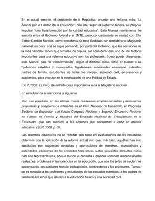 En el actual sexenio, el presidente de la República, anunció una reforma más: “La
Alianza por la Calidad de la Educación”, con ella, según el Gobierno federal, se propone
impulsar “una transformación por la calidad educativa”. Esta Alianza nuevamente fue
suscrita entre el Gobierno federal y el SNTE, pero, concretamente se realizó con Elba
Esther Gordillo Morales, como presidenta de este Sindicato, sin considerar al Magisterio
nacional; es decir, aún se sigue pensando, por parte del Gobierno, que las decisiones de
la vida nacional tienen que tomarse de cúpula, sin considerar que uno de los factores
importantes para una reforma educativa son los profesores. Como puede observarse,
esta Alianza, para “la transformación”, según el discurso oficial, tomó en cuenta a los
“gobiernos estatales y municipales, legisladores, autoridades educativas estatales,
padres de familia, estudiantes de todos los niveles, sociedad civil, empresarios y
academias, para avanzar en la construcción de una Política de Estado.

(SEP, 2008: 2). Pero, de entrada poca importancia le da al Magisterio nacional.

En esta Alianza se menciona lo siguiente:

Con este propósito, en los últimos meses realizamos amplias consultas y formulamos
propuestas y compromisos reflejados en el Plan Nacional de Desarrollo, el Programa
Sectorial de Educación y el Cuarto Congreso Nacional y Segundo Encuentro Nacional
de Padres de Familia y Maestros del Sindicato Nacional de Trabajadores de la
Educación, que dan sustento a las acciones que llevaremos a cabo en materia
educativa. (SEP, 2008, p. 3).

Las reformas educativas no se realizan con base en evaluaciones de los resultados
obtenidos con la aplicación de la reforma actual sino que, más bien, aquéllas han sido
sustituidas por supuestas consultas y aportaciones de maestros, especialistas y
autoridades educativas de las entidades federativas. Estas supuestas consultas nunca
han sido representativas, porque nunca se consulta a quienes conocen las necesidades
reales, los problemas y las carencias en la educación, que son los jefes de sector, los
supervisores, los auxiliares técnico-pedagógicos, los directores y los profesores. Tampo-
co se consulta a los profesores y estudiantes de las escuelas normales, a los padres de
familia de los niños que asisten a la educación básica y a la sociedad civil.
 