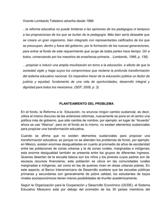 Vicente Lombardo Toledano advertía desde 1968:

 ...la reforma educativa no puede limitarse a las opiniones de los pedagogos ni tampoco
 a las proposiciones de los que se burlan de la pedagogía. Más bien sería deseable que
 se creara un gran organismo, bien integrado con representantes calificados de los que
 se preocupan, dentro y fuera del gobierno, por la formación de las nuevas generaciones,
 para entrar al fondo de este requerimiento que surge de todas partes hace tiempo. Oír a
 todos, comenzando por los maestros de enseñanza primaria... Lombardo, 1986, p. 136).

 …propiciar e inducir una amplia movilización en torno a la educación, a efecto de que la
 sociedad vigile y haga suyos los compromisos que reclama la profunda transformación
 del sistema educativo nacional. Es imperativo hacer de la educación pública un factor de
 justicia y equidad, fundamento de una vida de oportunidades, desarrollo integral y
 dignidad para todos los mexicanos. (SEP, 2008, p. 3).




                          PLANTEAMIENTO DEL PROBLEMA

En el fondo, la Reforma a la Educación, no anuncia ningún cambio sustancial, es decir,
utiliza el mismo discurso de las anteriores reformas, nuevamente se pone en el centro una
política más de gobierno, que sólo cambia de nombre, por ejemplo: en lugar de “Acuerdo”
ahora se usa “Alianza”, pero en el fondo es lo mismo, no existen elementos sustanciales
para propiciar una transformación educativa.

Cuando se afirma que no existen elementos sustanciales para propiciar una
transformación educativa, es porque no se atienden los problemas de fondo, por ejemplo:
en México, existen enormes desigualdades en cuanto al promedio de años de escolaridad
entre las poblaciones de zonas urbanas y la de zonas rurales, marginadas e indígenas;
esta enorme desigualdad también se presenta entre los grupos de diferentes ingresos.
Quienes desertan de la escuela básica son los niños y los jóvenes cuyos padres son de
escasos recursos financieros; esta población se ubica en las comunidades rurales
marginadas e indígenas, así como en las de quienes viven en áreas urbanas pobres. En
este aspecto, el Banco Interamericano de Desarrollo sostiene que las escuelas públicas
primarias y secundarias son generalmente de pobre calidad, los estudiantes de bajos
niveles socioeconómicos tienen menos posibilidades de triunfar académicamente.

Según la Organización para la Cooperación y Desarrollo Económico (OCDE), el Sistema
Educativo Mexicano está por debajo del promedio de los 30 países miembros del
 