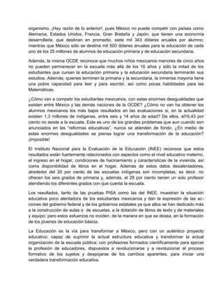 organismo. ¡Hay razón de lo anterior!, pues México no puede competir con países como
Alemania, Estados Unidos, Francia, Gran Bretaña y Japón, que tienen una economía
desarrollada, que destinan en promedio, siete mil 343 dólares anuales por alumno;
mientras que México sólo se destina mil 500 dólares anuales para la educación de cada
uno de los 25 millones de alumnos de educación primaria y de educación secundaria.

Además, la misma OCDE reconoce que muchos niños mexicanos menores de cinco años
no pueden permanecer en la escuela más allá de los 16 años y sólo la mitad de los
estudiantes que cursan la educación primaria y la educación secundaria terminarán sus
estudios. Además, quienes terminen la primaria y la secundaria, la inmensa mayoría tiene
una pobre capacidad para leer y para escribir, así como pocas habilidades para las
Matemáticas.

¿Cómo van a competir los estudiantes mexicanos, con estas enormes desigualdades que
existen entre México y las demás naciones de la OCDE? ¿Cómo no van ha obtener los
alumnos mexicanos los más bajos resultados en las evaluaciones si, en la actualidad
existen 1,3 millones de indígenas, entre seis y 14 años de edad? De ellos, el16,43 por
ciento no asiste a la escuela. Este es uno de los grandes problemas que aun cuando son
anunciados en las “reformas educativas”, nunca se atienden de fondo. ¿En medio de
estas enormes desigualdades se piensa lograr una transformación de la educación?
¡Imposible!

El Instituto Nacional para la Evaluación de la Educación (INEE) reconoce que estos
resultados están fuertemente relacionados con aspectos como el nivel educativo materno,
el ingreso en el hogar, condiciones de hacinamiento y características de la vivienda, así
como disponibilidad de libros en el hogar. Además de estos datos desalentadores,
alrededor del 20 por ciento de las escuelas indígenas son incompletas, es decir, no
ofrecen los seis grados de primaria y, además, el 28 por ciento tienen un solo profesor
atendiendo los diferentes grados con que cuenta la escuela.

Los resultados, tanto de las pruebas PISA como las del INEE, muestran la situación
educativa poco alentadora de los estudiantes mexicanos y dan la expresión de las ac-
ciones del gobierno federal y de los gobiernos estatales ya que ellos se han dedicado más
a la construcción de aulas o de escuelas, a la dotación de libros de texto y de materiales
y equipo; pero estos esfuerzos no inciden, de la manera en que se desea, en la formación
de los jóvenes de educación básica.

La Educación es la vía para transformar a México, pero con un auténtico proyecto
educativo; capaz de suprimir la actual estructura educativa y transformar la actual
organización de la escuela pública; con profesores formados científicamente para ejercer
la profesión de educadores, dispuestos a revolucionarse y a revolucionar el proceso
formativo de los sujetos y despojarse de los cambios aparentes, para iniciar una
verdadera transformación educativa.
 