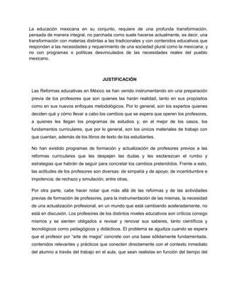 La educación mexicana en su conjunto, requiere de una profunda transformación,
pensada de manera integral, no parchada como suele hacerse actualmente, es decir, una
transformación con materias distintas a las tradicionales y con contenidos educativos que
respondan a las necesidades y requerimiento de una sociedad plural como la mexicana, y
no con programas o políticas desvinculados de las necesidades reales del pueblo
mexicano.



                                     JUSTIFICACIÓN

 Las Reformas educativas en México se han venido instrumentando sin una preparación
 previa de los profesores que son quienes las harán realidad, tanto en sus propósitos
 como en sus nuevos enfoques metodológicos. Por lo general, son los expertos quienes
 deciden qué y cómo llevar a cabo los cambios que se espera que operen los profesores,
 a quienes les llegan los programas de estudios y, en el mejor de los casos, los
 fundamentos curriculares, que por lo general, son los únicos materiales de trabajo con
 que cuentan, además de los libros de texto de los estudiantes.

 No han existido programas de formación y actualización de profesores previos a las
 reformas curriculares que les despejen las dudas y les esclarezcan el rumbo y
 estrategias que habrán de seguir para concretar los cambios pretendidos. Frente a esto,
 las actitudes de los profesores son diversas: de simpatía y de apoyo; de incertidumbre e
 impotencia; de rechazo y simulación, entre otras.

 Por otra parte, cabe hacer notar que más allá de las reformas y de las actividades
 previas de formación de profesores, para la instrumentación de las mismas, la necesidad
 de una actualización profesional, en un mundo que está cambiando aceleradamente, no
 está en discusión. Los profesores de los distintos niveles educativos son críticos consigo
 mismos y se sienten obligados a revisar y renovar sus saberes, tanto científicos y
 tecnológicos como pedagógicos y didácticos. El problema se agudiza cuando se espera
 que el profesor por “arte de magia” concrete con una base sólidamente fundamentada,
 contenidos relevantes y prácticos que conecten directamente con el contexto inmediato
 del alumno a través del trabajo en el aula, que sean realistas en función del tiempo del
 